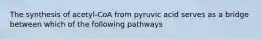 The synthesis of acetyl-CoA from pyruvic acid serves as a bridge between which of the following pathways