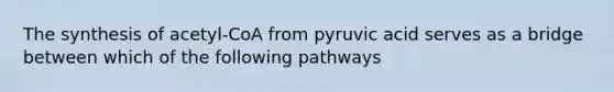 The synthesis of acetyl-CoA from pyruvic acid serves as a bridge between which of the following pathways