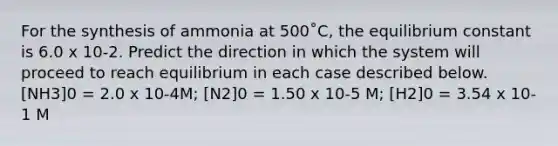 For the synthesis of ammonia at 500˚C, the equilibrium constant is 6.0 x 10-2. Predict the direction in which the system will proceed to reach equilibrium in each case described below. [NH3]0 = 2.0 x 10-4M; [N2]0 = 1.50 x 10-5 M; [H2]0 = 3.54 x 10-1 M