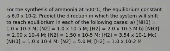 For the synthesis of ammonia at 500°C, the equilibrium constant is 6.0 x 10-2. Predict the direction in which the system will shift to reach equilibrium in each of the following cases: a) [NH3] = 1.0 x 10-3 M; [N2] = 1.0 x 10-5 M; [H2] = 2.0 x 10-3 M b) [NH3] = 2.00 x 10-4 M; [N2] = 1.50 x 10-5 M; [H2] = 3.54 x 10-1 Mc) [NH3] = 1.0 x 10-4 M; [N2] = 5.0 M; [H2] = 1.0 x 10-2 M