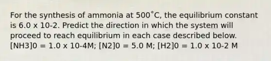 For the synthesis of ammonia at 500˚C, the equilibrium constant is 6.0 x 10-2. Predict the direction in which the system will proceed to reach equilibrium in each case described below. [NH3]0 = 1.0 x 10-4M; [N2]0 = 5.0 M; [H2]0 = 1.0 x 10-2 M