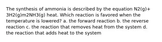 The synthesis of ammonia is described by the equation N2(g)+ 3H2(g)m2NH3(g) heat. Which reaction is favored when the temperature is lowered? a. the forward reaction b. the reverse reaction c. the reaction that removes heat from the system d. the reaction that adds heat to the system