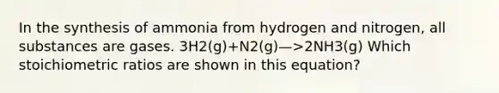 In the synthesis of ammonia from hydrogen and nitrogen, all substances are gases. 3H2(g)+N2(g)—>2NH3(g) Which stoichiometric ratios are shown in this equation?