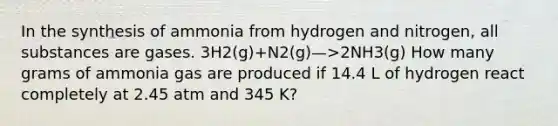 In the synthesis of ammonia from hydrogen and nitrogen, all substances are gases. 3H2(g)+N2(g)—>2NH3(g) How many grams of ammonia gas are produced if 14.4 L of hydrogen react completely at 2.45 atm and 345 K?