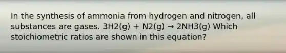 In the synthesis of ammonia from hydrogen and nitrogen, all substances are gases. 3H2(g) + N2(g) → 2NH3(g) Which stoichiometric ratios are shown in this equation?