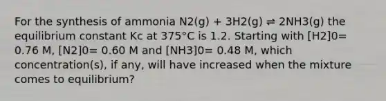 For the synthesis of ammonia N2(g) + 3H2(g) ⇌ 2NH3(g) the equilibrium constant Kc at 375°C is 1.2. Starting with [H2]0= 0.76 M, [N2]0= 0.60 M and [NH3]0= 0.48 M, which concentration(s), if any, will have increased when the mixture comes to equilibrium?