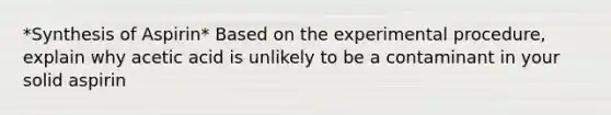 *Synthesis of Aspirin* Based on the experimental procedure, explain why acetic acid is unlikely to be a contaminant in your solid aspirin