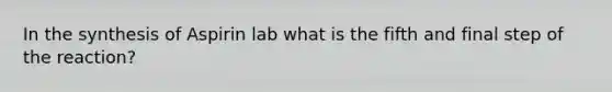 In the synthesis of Aspirin lab what is the fifth and final step of the reaction?