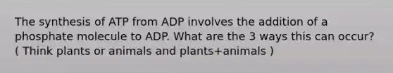 The synthesis of ATP from ADP involves the addition of a phosphate molecule to ADP. What are the 3 ways this can occur? ( Think plants or animals and plants+animals )