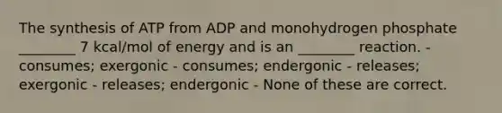 The synthesis of ATP from ADP and monohydrogen phosphate ________ 7 kcal/mol of energy and is an ________ reaction. - consumes; exergonic - consumes; endergonic - releases; exergonic - releases; endergonic - None of these are correct.