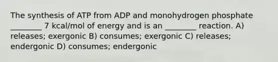 The synthesis of ATP from ADP and monohydrogen phosphate ________ 7 kcal/mol of energy and is an ________ reaction. A) releases; exergonic B) consumes; exergonic C) releases; endergonic D) consumes; endergonic