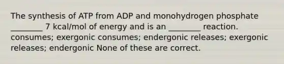 The synthesis of ATP from ADP and monohydrogen phosphate ________ 7 kcal/mol of energy and is an ________ reaction. consumes; exergonic consumes; endergonic releases; exergonic releases; endergonic None of these are correct.