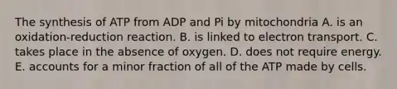 The synthesis of ATP from ADP and Pi by mitochondria A. is an oxidation-reduction reaction. B. is linked to electron transport. C. takes place in the absence of oxygen. D. does not require energy. E. accounts for a minor fraction of all of the ATP made by cells.