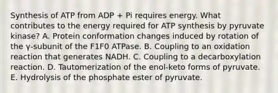 Synthesis of ATP from ADP + Pi requires energy. What contributes to the energy required for ATP synthesis by pyruvate kinase? A. Protein conformation changes induced by rotation of the γ-subunit of the F1F0 ATPase. B. Coupling to an oxidation reaction that generates NADH. C. Coupling to a decarboxylation reaction. D. Tautomerization of the enol-keto forms of pyruvate. E. Hydrolysis of the phosphate ester of pyruvate.