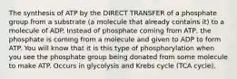 The synthesis of ATP by the DIRECT TRANSFER of a phosphate group from a substrate (a molecule that already contains it) to a molecule of ADP. Instead of phosphate coming from ATP, the phosphate is coming from a molecule and given to ADP to form ATP. You will know that it is this type of phosphorylation when you see the phosphate group being donated from some molecule to make ATP. Occurs in glycolysis and Krebs cycle (TCA cycle).