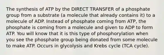 The synthesis of ATP by the DIRECT TRANSFER of a phosphate group from a substrate (a molecule that already contains it) to a molecule of ADP. Instead of phosphate coming from ATP, the phosphate is coming from a molecule and given to ADP to form ATP. You will know that it is this type of phosphorylation when you see the phosphate group being donated from some molecule to make ATP. Occurs in glycolysis and Krebs cycle (TCA cycle).