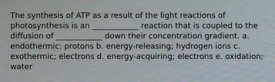 The synthesis of ATP as a result of the light reactions of photosynthesis is an ____________ reaction that is coupled to the diffusion of ____________ down their concentration gradient. a. endothermic; protons b. energy-releasing; hydrogen ions c. exothermic; electrons d. energy-acquiring; electrons e. oxidation; water