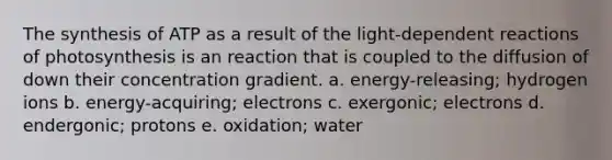 The synthesis of ATP as a result of the light-dependent reactions of photosynthesis is an reaction that is coupled to the diffusion of down their concentration gradient. a. energy-releasing; hydrogen ions b. energy-acquiring; electrons c. exergonic; electrons d. endergonic; protons e. oxidation; water