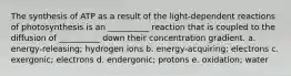 The synthesis of ATP as a result of the light-dependent reactions of photosynthesis is an __________ reaction that is coupled to the diffusion of __________ down their concentration gradient. a. energy-releasing; hydrogen ions b. energy-acquiring; electrons c. exergonic; electrons d. endergonic; protons e. oxidation; water