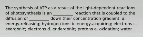 The synthesis of ATP as a result of the light-dependent reactions of photosynthesis is an __________ reaction that is coupled to the diffusion of __________ down their concentration gradient. a. energy-releasing; hydrogen ions b. energy-acquiring; electrons c. exergonic; electrons d. endergonic; protons e. oxidation; water