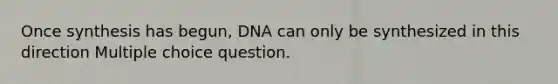 Once synthesis has begun, DNA can only be synthesized in this direction Multiple choice question.