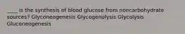 ____ is the synthesis of blood glucose from noncarbohydrate sources? Glyconeogenesis Glycogenolysis Glycolysis Gluconeogenesis