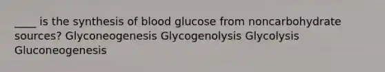 ____ is the synthesis of blood glucose from noncarbohydrate sources? Glyconeogenesis Glycogenolysis Glycolysis Gluconeogenesis