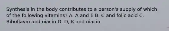 Synthesis in the body contributes to a person's supply of which of the following vitamins? A. A and E B. C and folic acid C. Riboflavin and niacin D. D, K and niacin