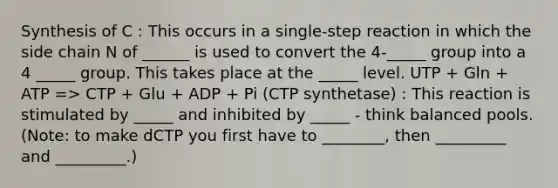 Synthesis of C : This occurs in a single-step reaction in which the side chain N of ______ is used to convert the 4-_____ group into a 4 _____ group. This takes place at the _____ level. UTP + Gln + ATP => CTP + Glu + ADP + Pi (CTP synthetase) : This reaction is stimulated by _____ and inhibited by _____ - think balanced pools. (Note: to make dCTP you first have to ________, then _________ and _________.)