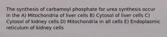 The synthesis of carbamoyl phosphate for urea synthesis occur in the A) Mitochondria of liver cells B) Cytosol of liver cells C) Cytosol of kidney cells D) Mitochondria in all cells E) Endoplasmic reticulum of kidney cells