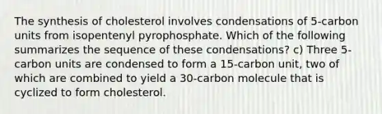 The synthesis of cholesterol involves condensations of 5-carbon units from isopentenyl pyrophosphate. Which of the following summarizes the sequence of these condensations? c) Three 5-carbon units are condensed to form a 15-carbon unit, two of which are combined to yield a 30-carbon molecule that is cyclized to form cholesterol.