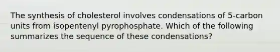 The synthesis of cholesterol involves condensations of 5-carbon units from isopentenyl pyrophosphate. Which of the following summarizes the sequence of these condensations?