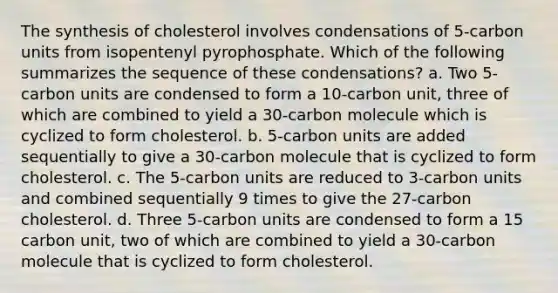 The synthesis of cholesterol involves condensations of 5-carbon units from isopentenyl pyrophosphate. Which of the following summarizes the sequence of these condensations? a. Two 5-carbon units are condensed to form a 10-carbon unit, three of which are combined to yield a 30-carbon molecule which is cyclized to form cholesterol. b. 5-carbon units are added sequentially to give a 30-carbon molecule that is cyclized to form cholesterol. c. The 5-carbon units are reduced to 3-carbon units and combined sequentially 9 times to give the 27-carbon cholesterol. d. Three 5-carbon units are condensed to form a 15 carbon unit, two of which are combined to yield a 30-carbon molecule that is cyclized to form cholesterol.