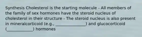 Synthesis Cholesterol is the starting molecule - All members of the family of sex hormones have the steroid nucleus of cholesterol in their structure - The steroid nucleus is also present in mineralcorticoid (e.g., _______________) and glucocorticoid (_____________) hormones