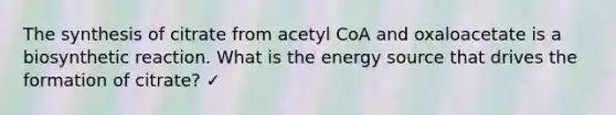 The synthesis of citrate from acetyl CoA and oxaloacetate is a biosynthetic reaction. What is the energy source that drives the formation of citrate? ✓