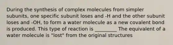 During the synthesis of complex molecules from simpler subunits, one specific subunit loses and -H and the other subunit loses and -OH, to form a water molecule as a new covalent bond is produced. This type of reaction is _________ The equivalent of a water molecule is "lost" from the original structures