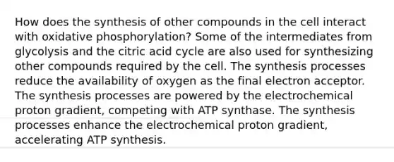 How does the synthesis of other compounds in the cell interact with oxidative phosphorylation? Some of the intermediates from glycolysis and the citric acid cycle are also used for synthesizing other compounds required by the cell. The synthesis processes reduce the availability of oxygen as the final electron acceptor. The synthesis processes are powered by the electrochemical proton gradient, competing with ATP synthase. The synthesis processes enhance the electrochemical proton gradient, accelerating ATP synthesis.