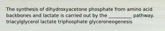 The synthesis of dihydroxyacetone phosphate from amino acid backbones and lactate is carried out by the __________ pathway. triacylglycerol lactate triphosphate glyceroneogenesis