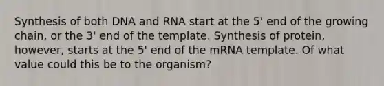 Synthesis of both DNA and RNA start at the 5' end of the growing chain, or the 3' end of the template. Synthesis of protein, however, starts at the 5' end of the mRNA template. Of what value could this be to the organism?