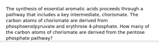 The synthesis of essential aromatic acids proceeds through a pathway that includes a key intermediate, chorismate. The carbon atoms of chorismate are derived from phosphoenolpyruvate and erythrose 4-phosphate. How many of the carbon atoms of chorismate are derived from <a href='https://www.questionai.com/knowledge/kU2OmaBWIM-the-pentose-phosphate-pathway' class='anchor-knowledge'>the pentose phosphate pathway</a>?