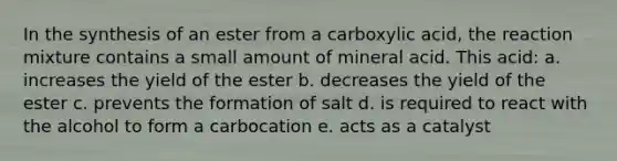 In the synthesis of an ester from a carboxylic acid, the reaction mixture contains a small amount of mineral acid. This acid: a. increases the yield of the ester b. decreases the yield of the ester c. prevents the formation of salt d. is required to react with the alcohol to form a carbocation e. acts as a catalyst