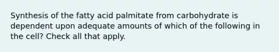 Synthesis of the fatty acid palmitate from carbohydrate is dependent upon adequate amounts of which of the following in the cell? Check all that apply.