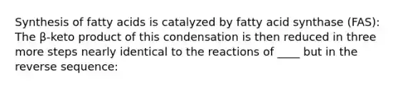 Synthesis of fatty acids is catalyzed by fatty acid synthase (FAS): The β-keto product of this condensation is then reduced in three more steps nearly identical to the reactions of ____ but in the reverse sequence: