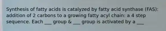 Synthesis of fatty acids is catalyzed by fatty acid synthase (FAS): addition of 2 carbons to a growing fatty acyl chain: a 4 step sequence. Each ___ group & ___ group is activated by a ___