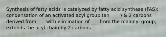 Synthesis of fatty acids is catalyzed by fatty acid synthase (FAS): condensation of an activated acyl group (an ____) & 2 carbons derived from ___ with elimination of ___ from the malonyl group, extends the acyl chain by 2 carbons