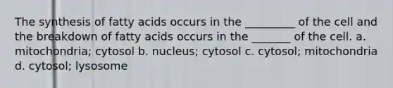 The synthesis of fatty acids occurs in the _________ of the cell and the breakdown of fatty acids occurs in the _______ of the cell. a. mitochondria; cytosol b. nucleus; cytosol c. cytosol; mitochondria d. cytosol; lysosome