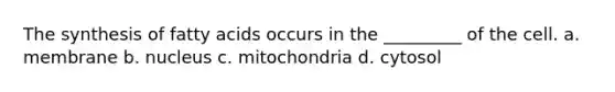 The synthesis of fatty acids occurs in the _________ of the cell. a. membrane b. nucleus c. mitochondria d. cytosol