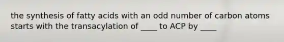 the synthesis of fatty acids with an odd number of carbon atoms starts with the transacylation of ____ to ACP by ____