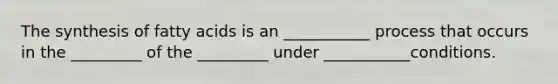 The synthesis of fatty acids is an ___________ process that occurs in the _________ of the _________ under ___________conditions.