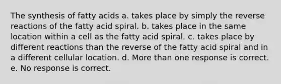 The synthesis of fatty acids a. takes place by simply the reverse reactions of the fatty acid spiral. b. takes place in the same location within a cell as the fatty acid spiral. c. takes place by different reactions than the reverse of the fatty acid spiral and in a different cellular location. d. More than one response is correct. e. No response is correct.